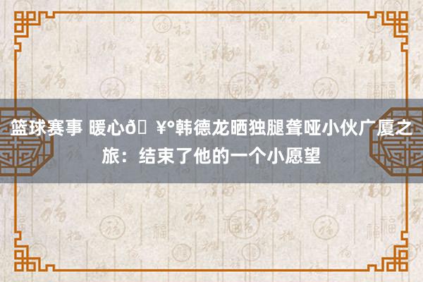 篮球赛事 暖心🥰韩德龙晒独腿聋哑小伙广厦之旅：结束了他的一个小愿望