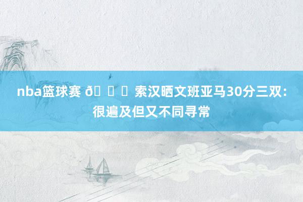 nba篮球赛 👀索汉晒文班亚马30分三双：很遍及但又不同寻常