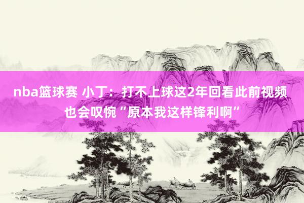 nba篮球赛 小丁：打不上球这2年回看此前视频 也会叹惋“原本我这样锋利啊”