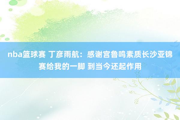 nba篮球赛 丁彦雨航：感谢宫鲁鸣素质长沙亚锦赛给我的一脚 到当今还起作用