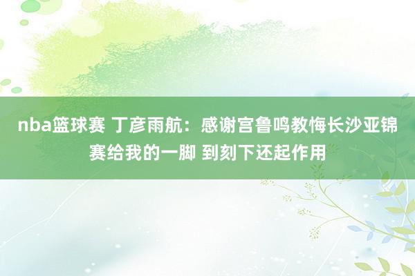 nba篮球赛 丁彦雨航：感谢宫鲁鸣教悔长沙亚锦赛给我的一脚 到刻下还起作用