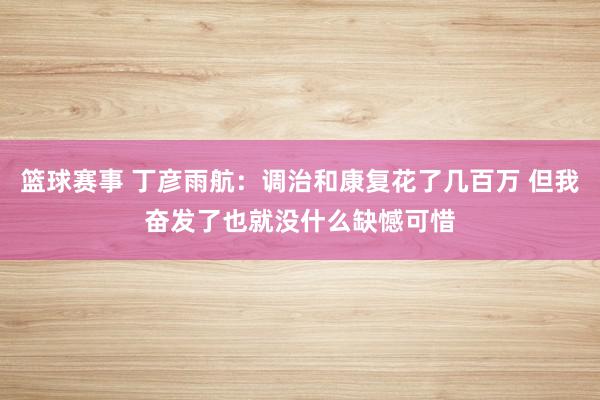 篮球赛事 丁彦雨航：调治和康复花了几百万 但我奋发了也就没什么缺憾可惜