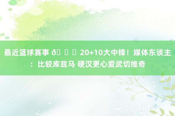 最近篮球赛事 😋20+10大中锋！媒体东谈主：比较库兹马 硬汉更心爱武切维奇