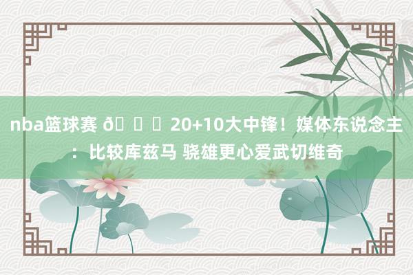 nba篮球赛 😋20+10大中锋！媒体东说念主：比较库兹马 骁雄更心爱武切维奇