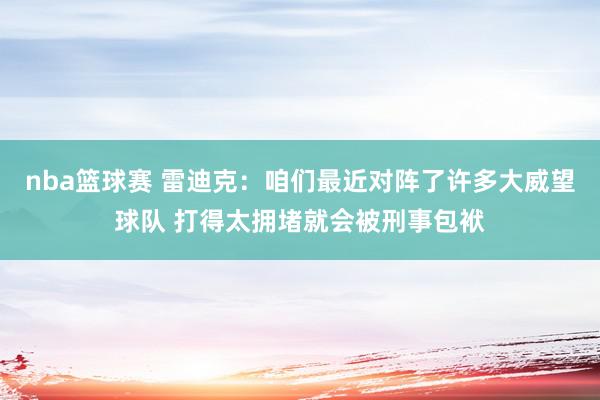 nba篮球赛 雷迪克：咱们最近对阵了许多大威望球队 打得太拥堵就会被刑事包袱