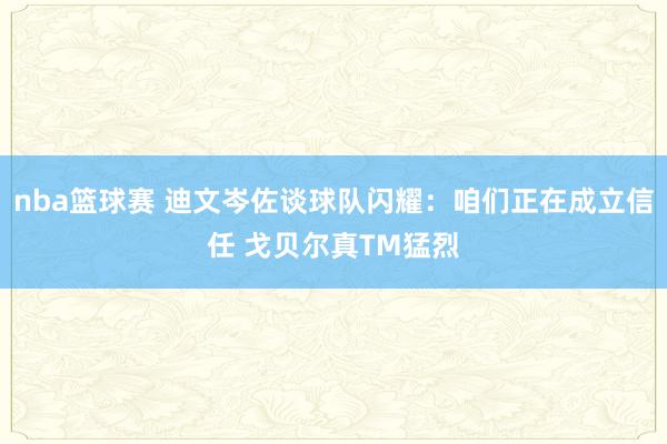 nba篮球赛 迪文岑佐谈球队闪耀：咱们正在成立信任 戈贝尔真TM猛烈