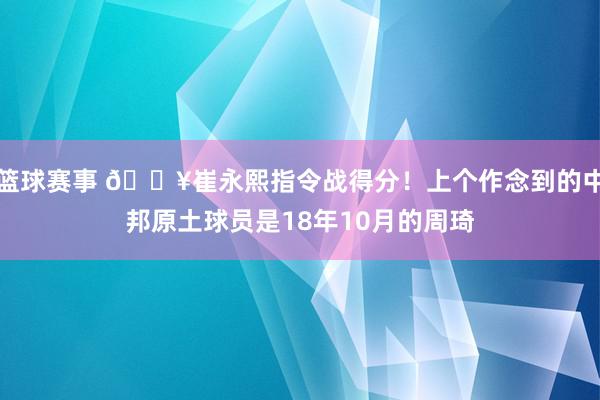 篮球赛事 🔥崔永熙指令战得分！上个作念到的中邦原土球员是18年10月的周琦