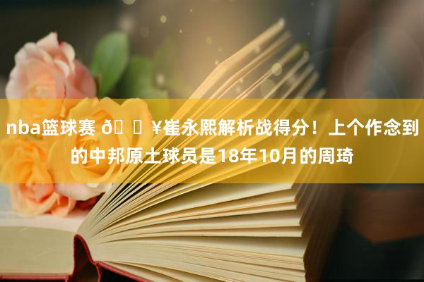 nba篮球赛 🔥崔永熙解析战得分！上个作念到的中邦原土球员是18年10月的周琦