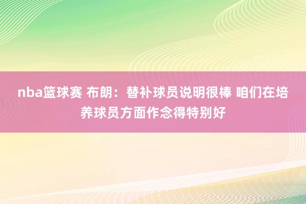 nba篮球赛 布朗：替补球员说明很棒 咱们在培养球员方面作念得特别好