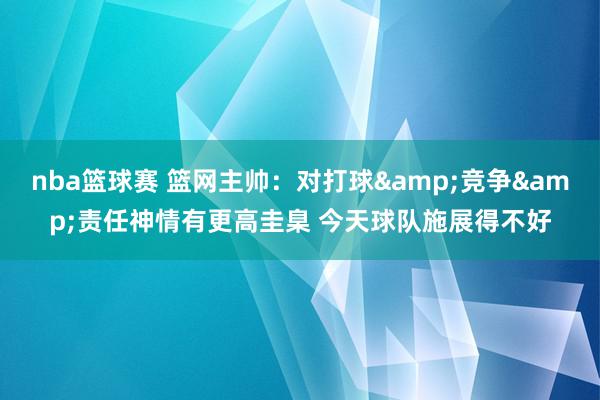 nba篮球赛 篮网主帅：对打球&竞争&责任神情有更高圭臬 今天球队施展得不好