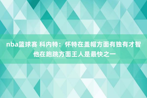 nba篮球赛 科内特：怀特在盖帽方面有独有才智 他在跑跳方面王人是最快之一