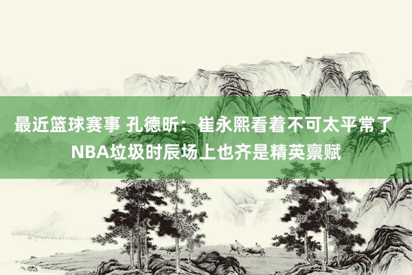 最近篮球赛事 孔德昕：崔永熙看着不可太平常了 NBA垃圾时辰场上也齐是精英禀赋