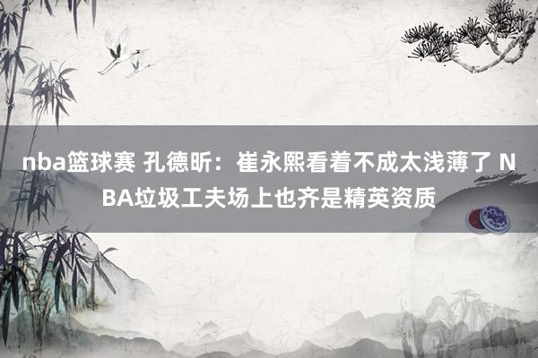 nba篮球赛 孔德昕：崔永熙看着不成太浅薄了 NBA垃圾工夫场上也齐是精英资质