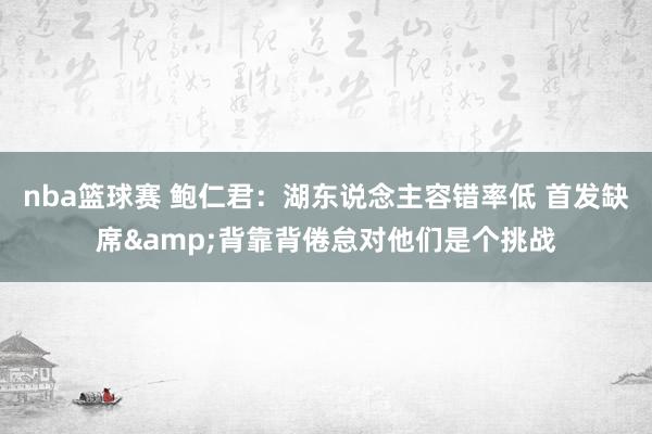 nba篮球赛 鲍仁君：湖东说念主容错率低 首发缺席&背靠背倦怠对他们是个挑战