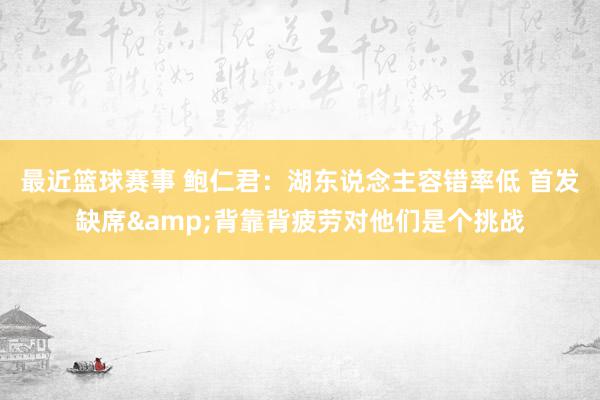 最近篮球赛事 鲍仁君：湖东说念主容错率低 首发缺席&背靠背疲劳对他们是个挑战