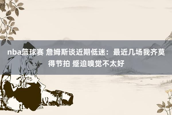 nba篮球赛 詹姆斯谈近期低迷：最近几场我齐莫得节拍 蹙迫嗅觉不太好