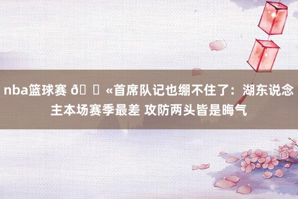 nba篮球赛 😫首席队记也绷不住了：湖东说念主本场赛季最差 攻防两头皆是晦气