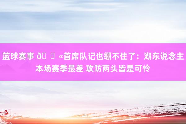 篮球赛事 😫首席队记也绷不住了：湖东说念主本场赛季最差 攻防两头皆是可怜