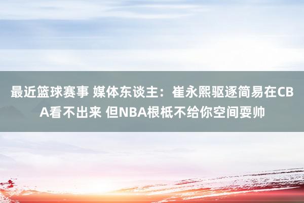 最近篮球赛事 媒体东谈主：崔永熙驱逐简易在CBA看不出来 但NBA根柢不给你空间耍帅