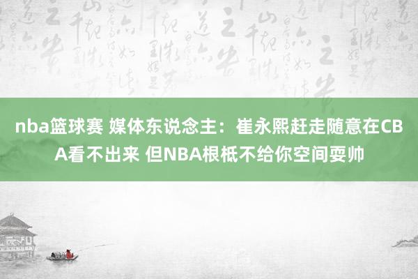 nba篮球赛 媒体东说念主：崔永熙赶走随意在CBA看不出来 但NBA根柢不给你空间耍帅