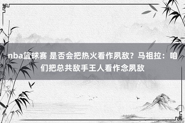 nba篮球赛 是否会把热火看作夙敌？马祖拉：咱们把总共敌手王人看作念夙敌