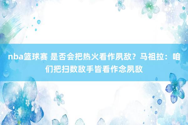 nba篮球赛 是否会把热火看作夙敌？马祖拉：咱们把扫数敌手皆看作念夙敌