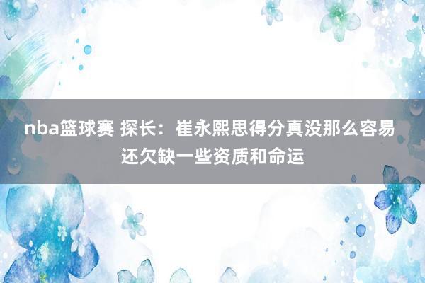 nba篮球赛 探长：崔永熙思得分真没那么容易 还欠缺一些资质和命运