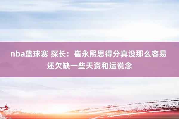 nba篮球赛 探长：崔永熙思得分真没那么容易 还欠缺一些天资和运说念