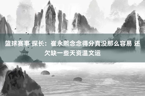 篮球赛事 探长：崔永熙念念得分真没那么容易 还欠缺一些天资温文运