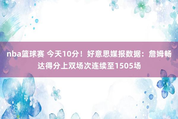 nba篮球赛 今天10分！好意思媒报数据：詹姆畅达得分上双场次连续至1505场