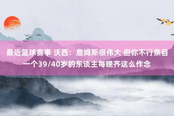 最近篮球赛事 沃西：詹姆斯很伟大 但你不行条目一个39/40岁的东谈主每晚齐这么作念