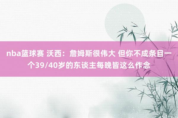 nba篮球赛 沃西：詹姆斯很伟大 但你不成条目一个39/40岁的东谈主每晚皆这么作念