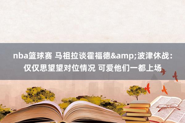 nba篮球赛 马祖拉谈霍福德&波津休战：仅仅思望望对位情况 可爱他们一都上场