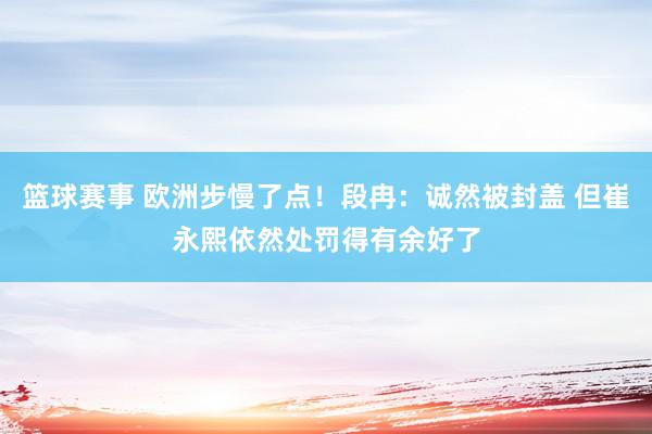 篮球赛事 欧洲步慢了点！段冉：诚然被封盖 但崔永熙依然处罚得有余好了