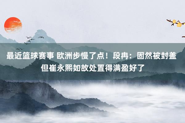 最近篮球赛事 欧洲步慢了点！段冉：固然被封盖 但崔永熙如故处置得满盈好了