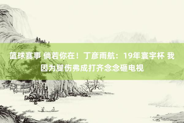 篮球赛事 倘若你在！丁彦雨航：19年寰宇杯 我因为腿伤弗成打齐念念砸电视