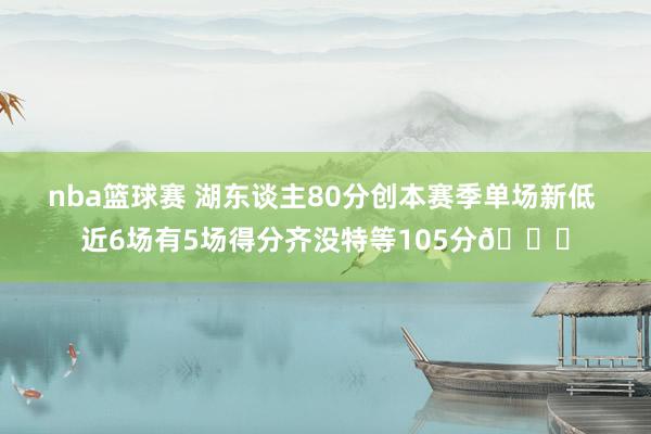 nba篮球赛 湖东谈主80分创本赛季单场新低 近6场有5场得分齐没特等105分😑