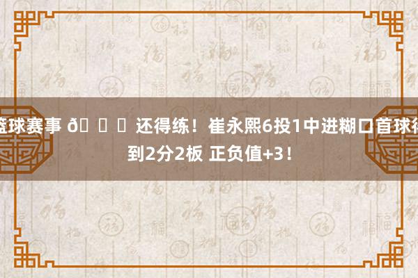 篮球赛事 👏还得练！崔永熙6投1中进糊口首球得到2分2板 正负值+3！