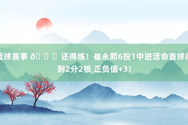 篮球赛事 👏还得练！崔永熙6投1中进活命首球得到2分2板 正负值+3！