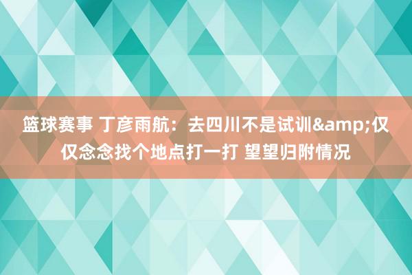 篮球赛事 丁彦雨航：去四川不是试训&仅仅念念找个地点打一打 望望归附情况