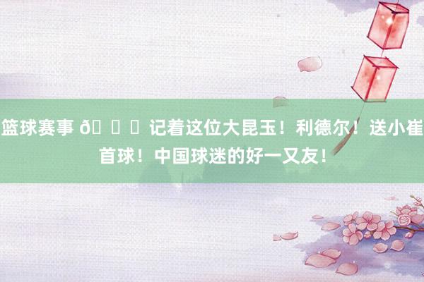 篮球赛事 😁记着这位大昆玉！利德尔！送小崔首球！中国球迷的好一又友！