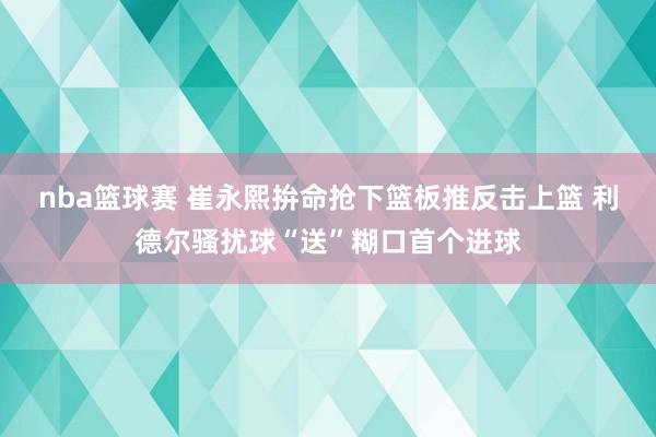 nba篮球赛 崔永熙拚命抢下篮板推反击上篮 利德尔骚扰球“送”糊口首个进球