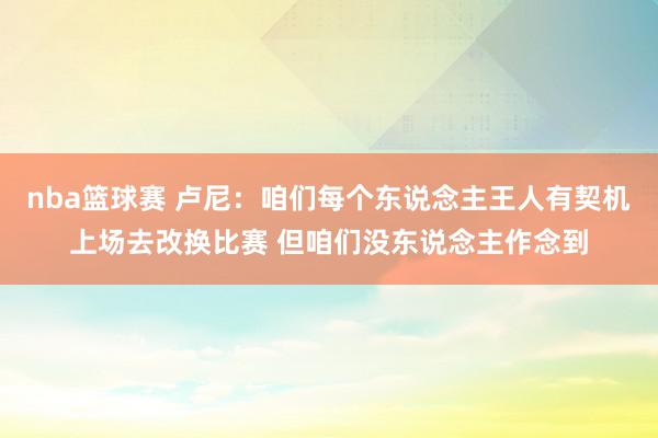 nba篮球赛 卢尼：咱们每个东说念主王人有契机上场去改换比赛 但咱们没东说念主作念到