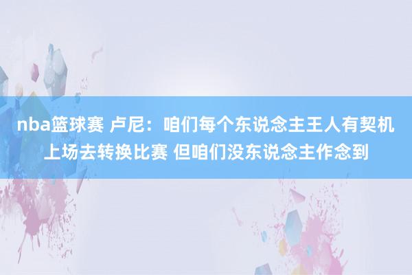 nba篮球赛 卢尼：咱们每个东说念主王人有契机上场去转换比赛 但咱们没东说念主作念到