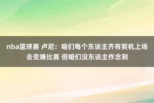 nba篮球赛 卢尼：咱们每个东谈主齐有契机上场去变嫌比赛 但咱们没东谈主作念到