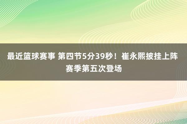 最近篮球赛事 第四节5分39秒！崔永熙披挂上阵 赛季第五次登场