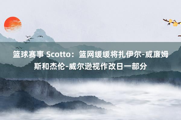 篮球赛事 Scotto：篮网缓缓将扎伊尔-威廉姆斯和杰伦-威尔逊视作改日一部分