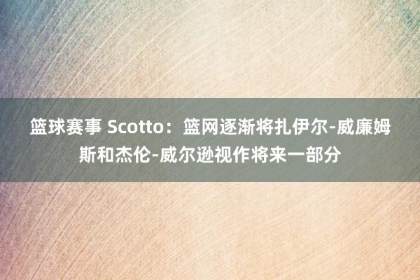 篮球赛事 Scotto：篮网逐渐将扎伊尔-威廉姆斯和杰伦-威尔逊视作将来一部分