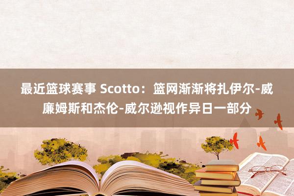 最近篮球赛事 Scotto：篮网渐渐将扎伊尔-威廉姆斯和杰伦-威尔逊视作异日一部分