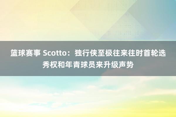 篮球赛事 Scotto：独行侠至极往来往时首轮选秀权和年青球员来升级声势